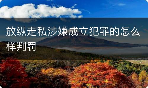放纵走私涉嫌成立犯罪的怎么样判罚