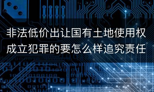 非法低价出让国有土地使用权成立犯罪的要怎么样追究责任