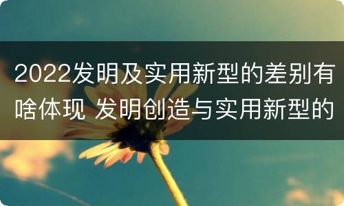 2022发明及实用新型的差别有啥体现 发明创造与实用新型的区别