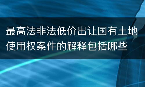 最高法非法低价出让国有土地使用权案件的解释包括哪些