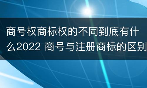 商号权商标权的不同到底有什么2022 商号与注册商标的区别