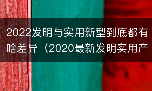 2022发明与实用新型到底都有啥差异（2020最新发明实用产品）