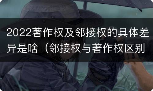 2022著作权及邻接权的具体差异是啥（邻接权与著作权区别）