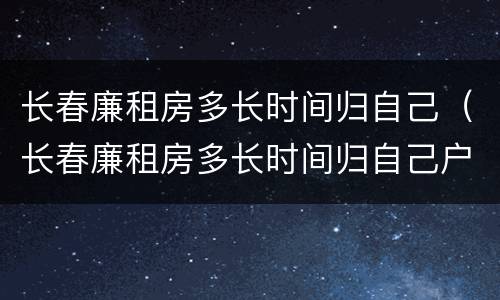 长春廉租房多长时间归自己（长春廉租房多长时间归自己户主）