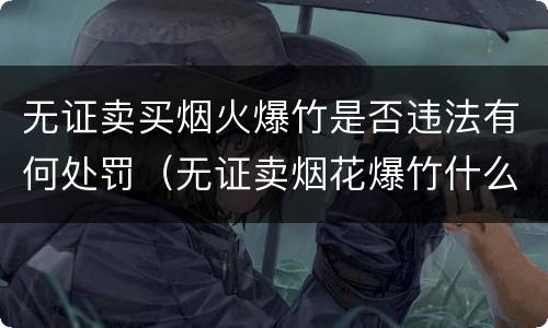 无证卖买烟火爆竹是否违法有何处罚（无证卖烟花爆竹什么处罚）