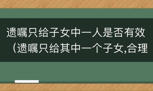 遗嘱只给子女中一人是否有效（遗嘱只给其中一个子女,合理吗?）