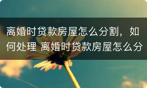 离婚时贷款房屋怎么分割，如何处理 离婚时贷款房屋怎么分割,如何处理?