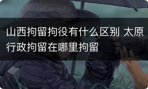 山西拘留拘役有什么区别 太原行政拘留在哪里拘留