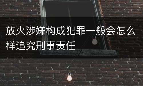 放火涉嫌构成犯罪一般会怎么样追究刑事责任