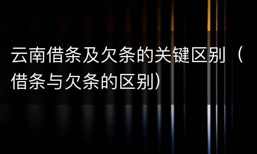 云南借条及欠条的关键区别（借条与欠条的区别）