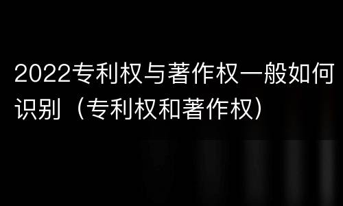 2022专利权与著作权一般如何识别（专利权和著作权）