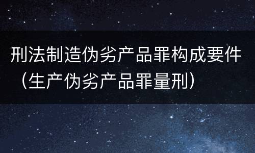 刑法制造伪劣产品罪构成要件（生产伪劣产品罪量刑）