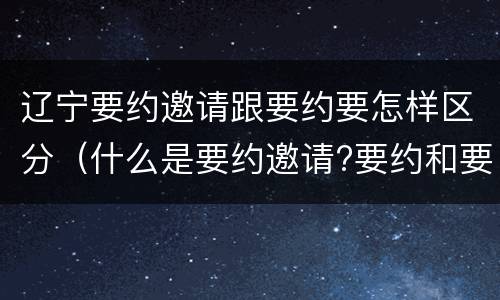 辽宁要约邀请跟要约要怎样区分（什么是要约邀请?要约和要约邀请有哪些区别?）