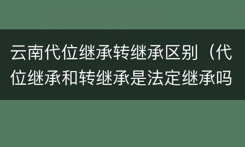 云南代位继承转继承区别（代位继承和转继承是法定继承吗）