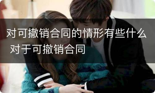 对可撤销合同的情形有些什么 对于可撤销合同