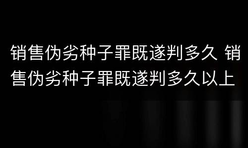 销售伪劣种子罪既遂判多久 销售伪劣种子罪既遂判多久以上