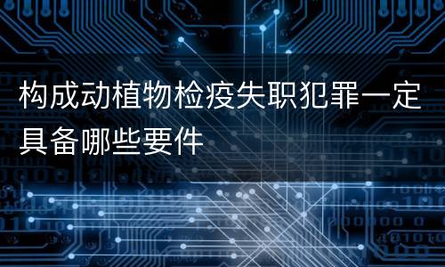 构成动植物检疫失职犯罪一定具备哪些要件