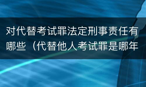 对代替考试罪法定刑事责任有哪些（代替他人考试罪是哪年规定）