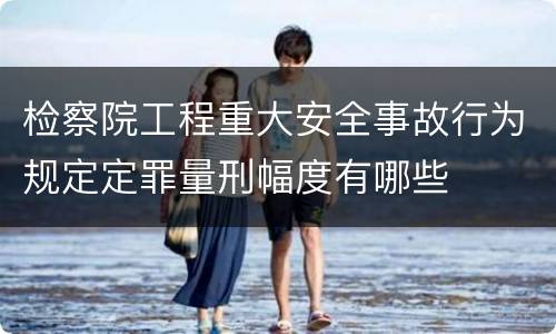 检察院工程重大安全事故行为规定定罪量刑幅度有哪些