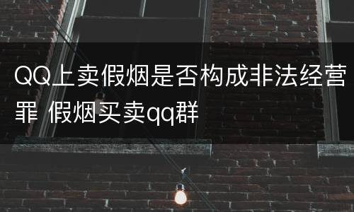 QQ上卖假烟是否构成非法经营罪 假烟买卖qq群