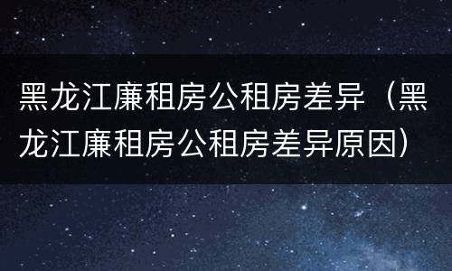 黑龙江廉租房公租房差异（黑龙江廉租房公租房差异原因）