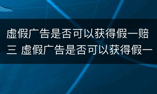 虚假广告是否可以获得假一赔三 虚假广告是否可以获得假一赔三的赔偿