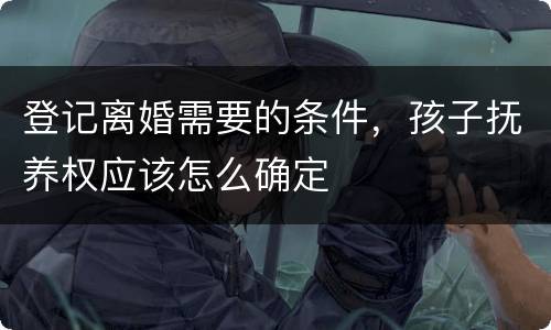 登记离婚需要的条件，孩子抚养权应该怎么确定