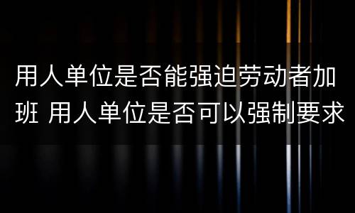 用人单位是否能强迫劳动者加班 用人单位是否可以强制要求加班