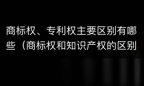 商标权、专利权主要区别有哪些（商标权和知识产权的区别）