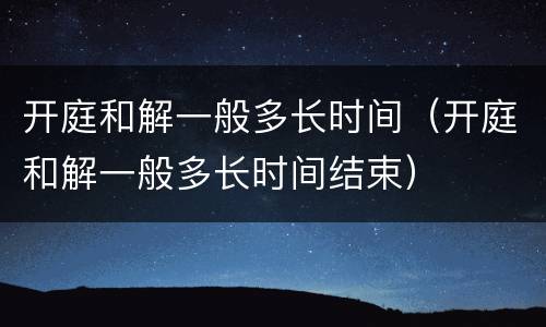 开庭和解一般多长时间（开庭和解一般多长时间结束）