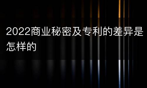 2022商业秘密及专利的差异是怎样的