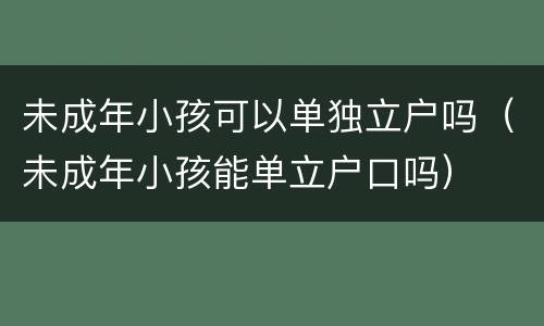 未成年小孩可以单独立户吗（未成年小孩能单立户口吗）