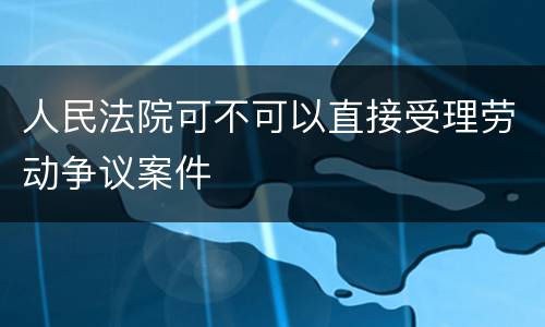 人民法院可不可以直接受理劳动争议案件