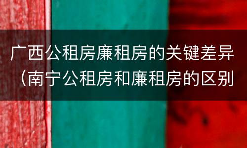 广西公租房廉租房的关键差异（南宁公租房和廉租房的区别）