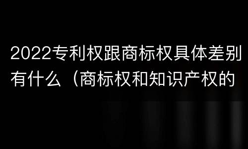2022专利权跟商标权具体差别有什么（商标权和知识产权的区别）