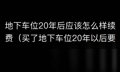 地下车位20年后应该怎么样续费（买了地下车位20年以后要收回去吗）