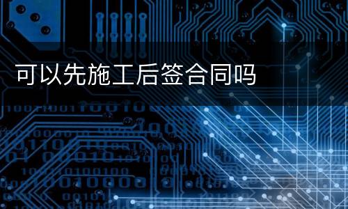 可以先施工后签合同吗