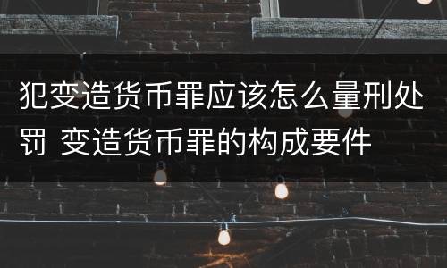 犯变造货币罪应该怎么量刑处罚 变造货币罪的构成要件