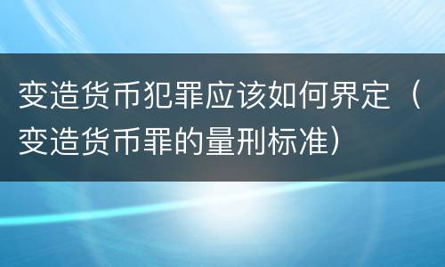 变造货币犯罪应该如何界定（变造货币罪的量刑标准）