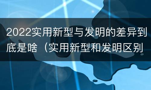 2022实用新型与发明的差异到底是啥（实用新型和发明区别）