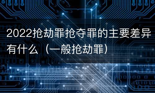 2022抢劫罪抢夺罪的主要差异有什么（一般抢劫罪）