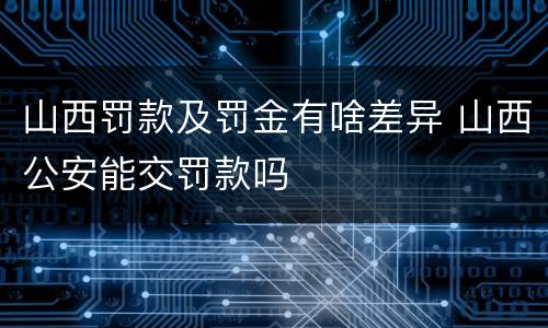 山西罚款及罚金有啥差异 山西公安能交罚款吗
