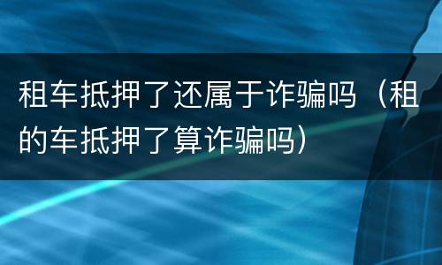 租车抵押了还属于诈骗吗（租的车抵押了算诈骗吗）
