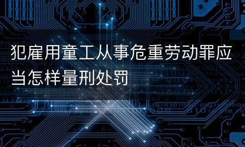 犯雇用童工从事危重劳动罪应当怎样量刑处罚