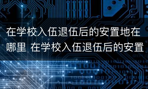 在学校入伍退伍后的安置地在哪里 在学校入伍退伍后的安置地在哪里查