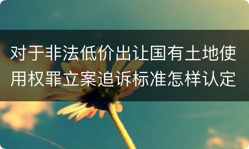 对于非法低价出让国有土地使用权罪立案追诉标准怎样认定
