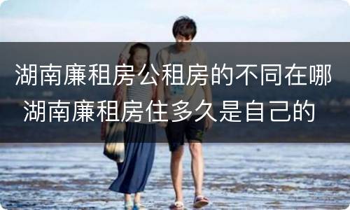 湖南廉租房公租房的不同在哪 湖南廉租房住多久是自己的
