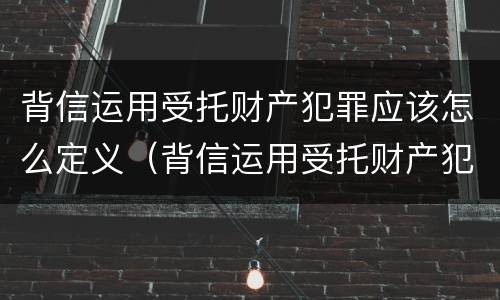 背信运用受托财产犯罪应该怎么定义（背信运用受托财产犯罪应该怎么定义罪名）