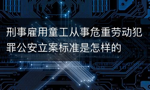 刑事雇用童工从事危重劳动犯罪公安立案标准是怎样的
