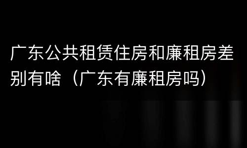 广东公共租赁住房和廉租房差别有啥（广东有廉租房吗）
